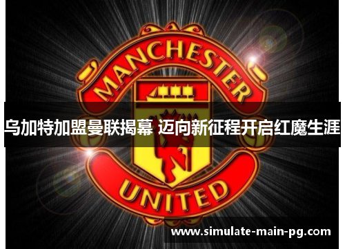 乌加特加盟曼联揭幕 迈向新征程开启红魔生涯