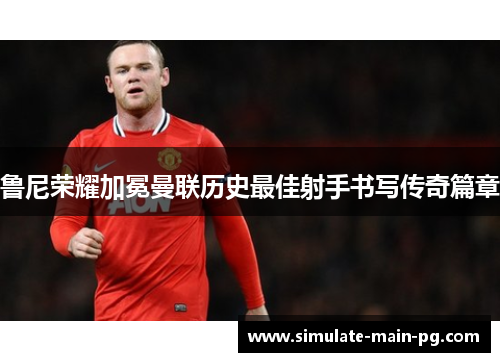 鲁尼荣耀加冕曼联历史最佳射手书写传奇篇章