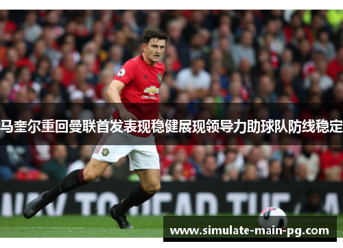 马奎尔重回曼联首发表现稳健展现领导力助球队防线稳定